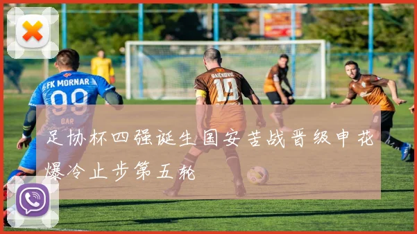 足协杯四强诞生国安苦战晋级申花爆冷止步第五轮