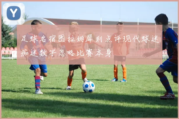 足球名宿图拉姆犀利点评现代球迷痴迷数字忽略比赛本身